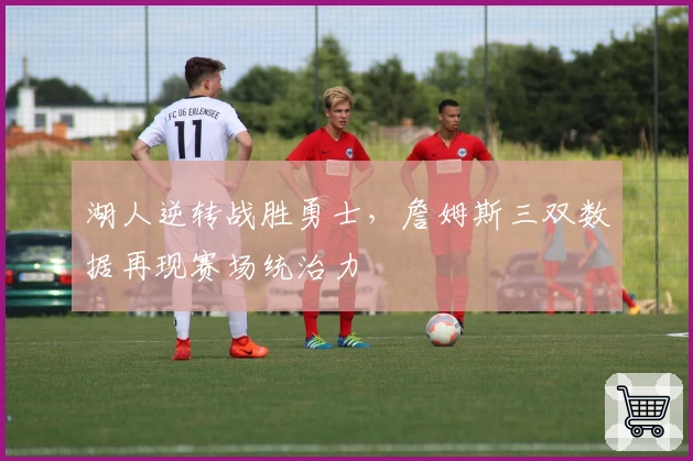 湖人逆转战胜勇士，詹姆斯三双数据再现赛场统治力