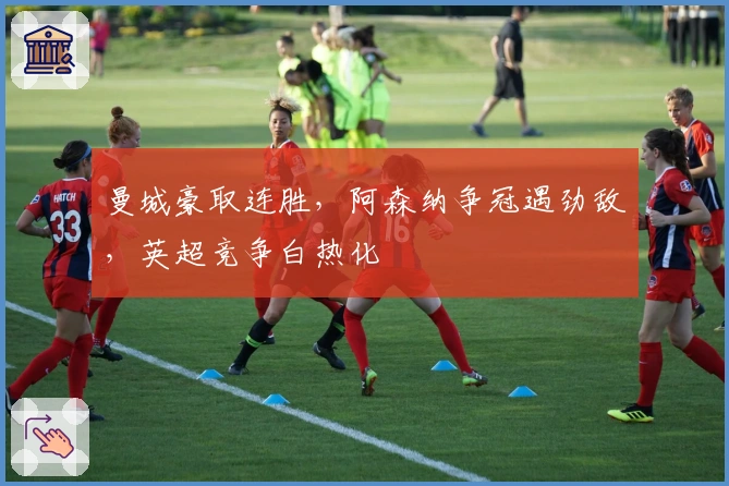 曼城豪取连胜，阿森纳争冠遇劲敌，英超竞争白热化