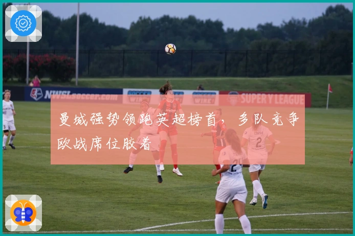 曼城强势领跑英超榜首，多队竞争欧战席位胶着