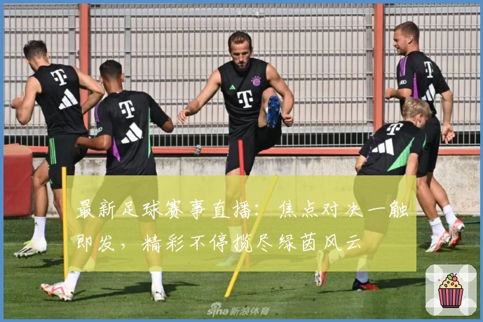 最新足球赛事直播：焦点对决一触即发，精彩不停揽尽绿茵风云