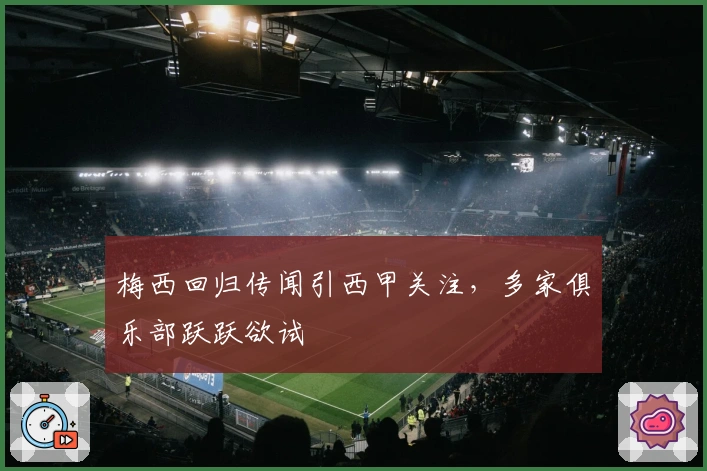 梅西回归传闻引西甲关注，多家俱乐部跃跃欲试