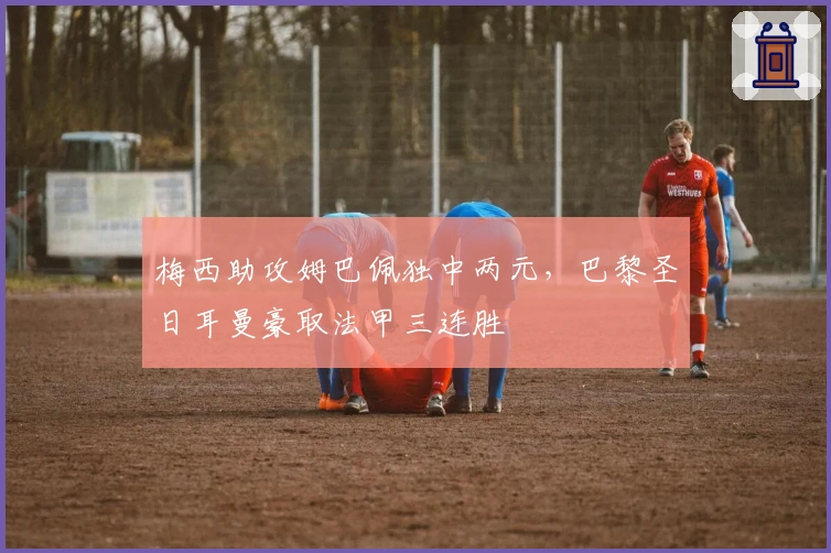 梅西助攻姆巴佩独中两元，巴黎圣日耳曼豪取法甲三连胜