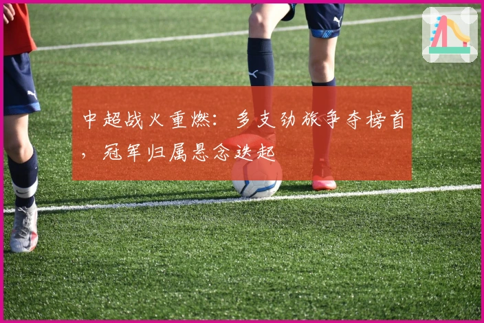 中超战火重燃：多支劲旅争夺榜首，冠军归属悬念迭起